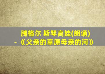 腾格尔 斯琴高娃(朗诵)- 《父亲的草原母亲的河》